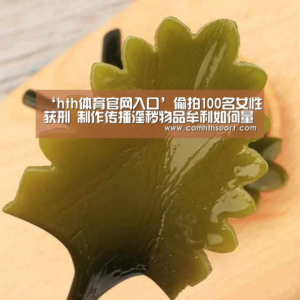 ‘hth体育官网入口’偷拍100名女性获刑 制作传播淫秽物品牟利如何量刑?(图2) hth体育官网入口