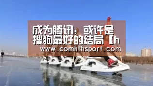 成为腾讯,或许是搜狗最好的结局【hth体育官网入口】(图3) hth官网